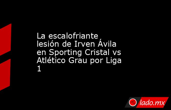 La escalofriante lesión de Irven Ávila en Sporting Cristal vs Atlético Grau por Liga 1. Noticias en tiempo real