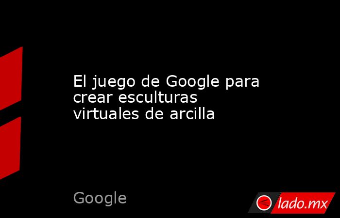El juego de Google para crear esculturas virtuales de arcilla. Noticias en tiempo real
