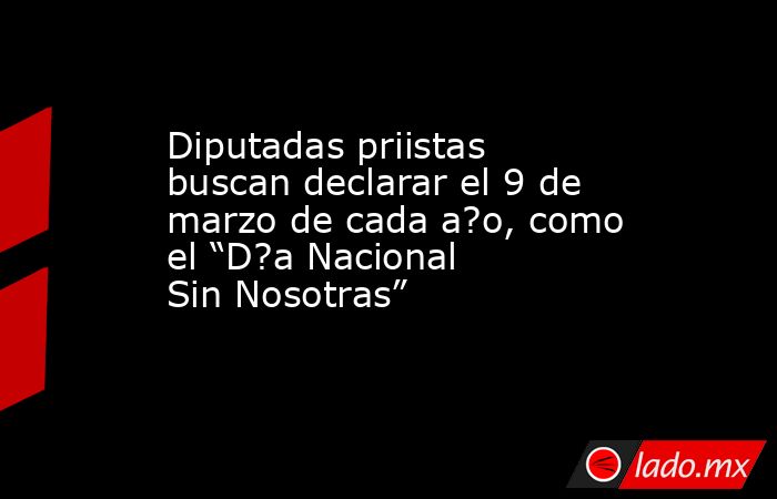 Diputadas priistas buscan declarar el 9 de marzo de cada a?o, como el “D?a Nacional Sin Nosotras”. Noticias en tiempo real
