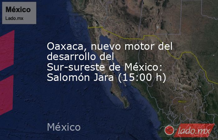 Oaxaca, nuevo motor del desarrollo del Sur-sureste de México: Salomón Jara (15:00 h). Noticias en tiempo real