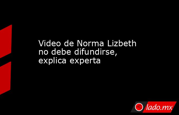 Video de Norma Lizbeth no debe difundirse, explica experta. Noticias en tiempo real