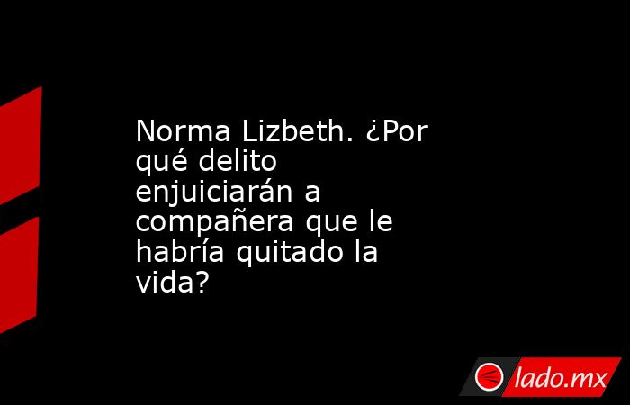 Norma Lizbeth. ¿Por qué delito enjuiciarán a compañera que le habría quitado la vida?. Noticias en tiempo real