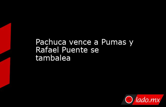 Pachuca vence a Pumas y Rafael Puente se tambalea. Noticias en tiempo real