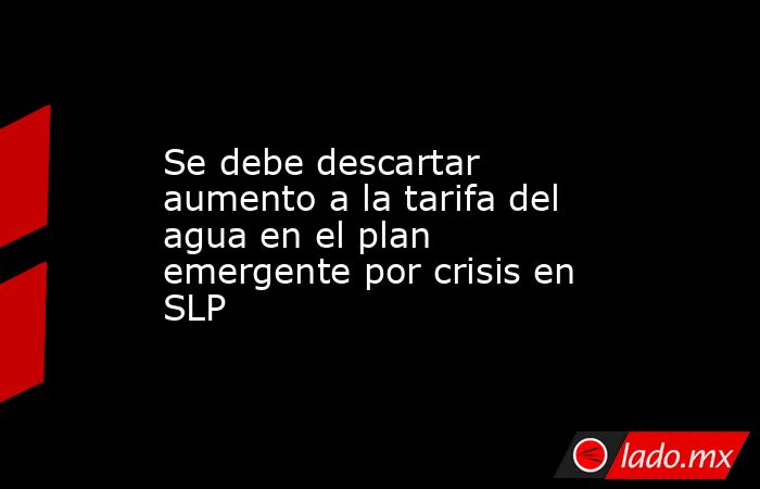 Se debe descartar aumento a la tarifa del agua en el plan emergente por crisis en SLP. Noticias en tiempo real