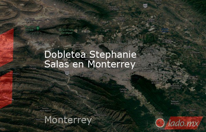 Dobletea Stephanie Salas en Monterrey. Noticias en tiempo real