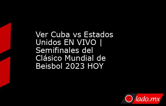 Ver Cuba vs Estados Unidos EN VIVO | Semifinales del Clásico Mundial de Beisbol 2023 HOY. Noticias en tiempo real