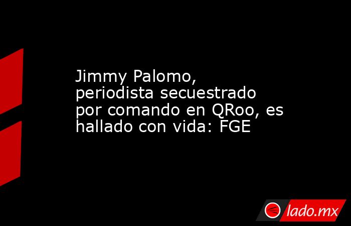 Jimmy Palomo, periodista secuestrado por comando en QRoo, es hallado con vida: FGE. Noticias en tiempo real