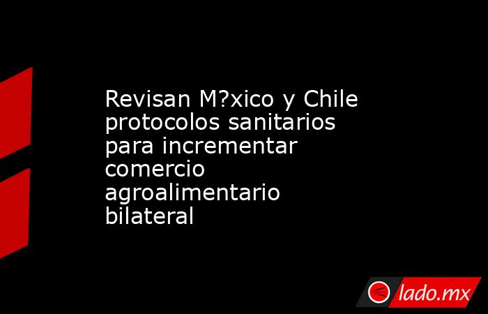 Revisan M?xico y Chile protocolos sanitarios para incrementar comercio agroalimentario bilateral. Noticias en tiempo real