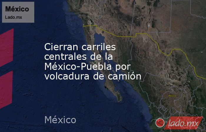 Cierran carriles centrales de la México-Puebla por volcadura de camión. Noticias en tiempo real