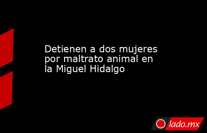 Detienen a dos mujeres por maltrato animal en la Miguel Hidalgo. Noticias en tiempo real