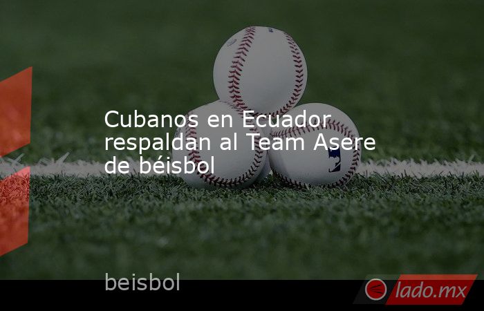 Cubanos en Ecuador respaldan al Team Asere de béisbol. Noticias en tiempo real
