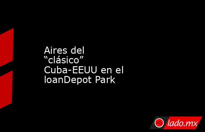 Aires del “clásico” Cuba-EEUU en el loanDepot Park. Noticias en tiempo real