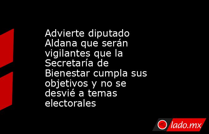 Advierte diputado Aldana que serán vigilantes que la Secretaría de Bienestar cumpla sus objetivos y no se desvié a temas electorales. Noticias en tiempo real