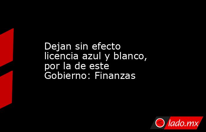 Dejan sin efecto licencia azul y blanco, por la de este Gobierno: Finanzas. Noticias en tiempo real