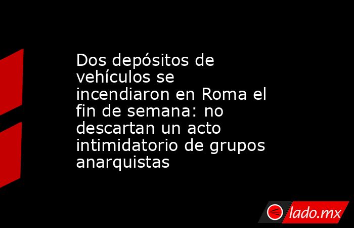Dos depósitos de vehículos se incendiaron en Roma el fin de semana: no descartan un acto intimidatorio de grupos anarquistas. Noticias en tiempo real