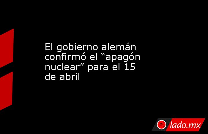 El gobierno alemán confirmó el “apagón nuclear” para el 15 de abril. Noticias en tiempo real