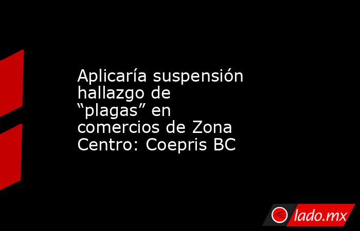 Aplicaría suspensión hallazgo de “plagas” en comercios de Zona Centro: Coepris BC. Noticias en tiempo real