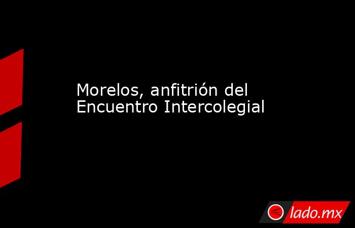 Morelos, anfitrión del Encuentro Intercolegial. Noticias en tiempo real