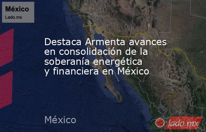 Destaca Armenta avances en consolidación de la soberanía energética y financiera en México. Noticias en tiempo real