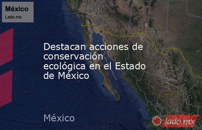 Destacan acciones de conservación ecológica en el Estado de México. Noticias en tiempo real