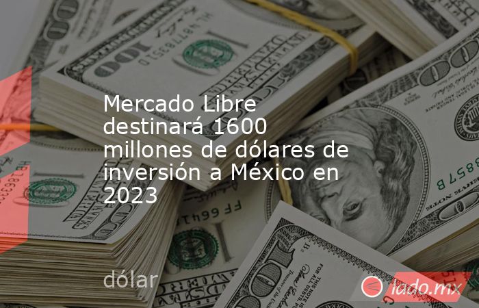 Mercado Libre destinará 1600 millones de dólares de inversión a México en 2023. Noticias en tiempo real