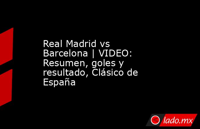Real Madrid vs Barcelona | VIDEO: Resumen, goles y resultado, Clásico de España. Noticias en tiempo real