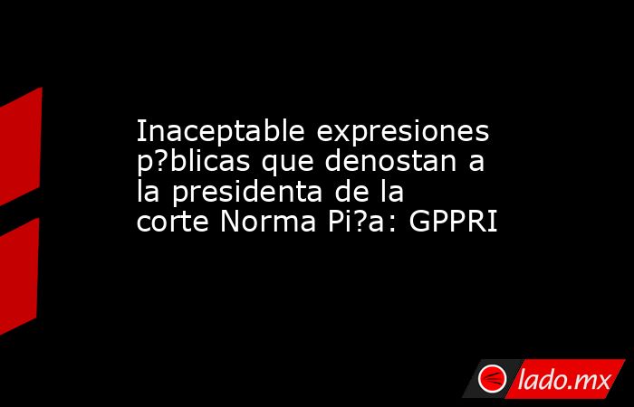 Inaceptable expresiones p?blicas que denostan a la presidenta de la corte Norma Pi?a: GPPRI. Noticias en tiempo real
