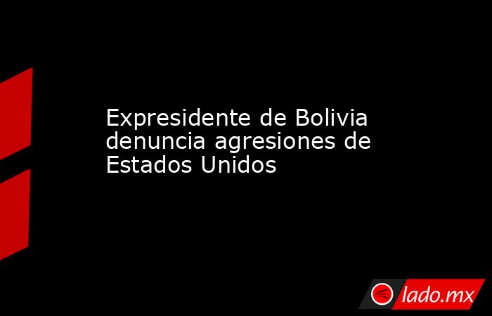 Expresidente de Bolivia denuncia agresiones de Estados Unidos. Noticias en tiempo real