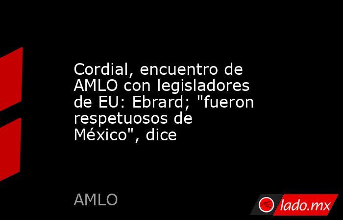 Cordial, encuentro de AMLO con legisladores de EU: Ebrard; 