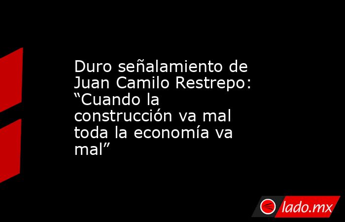 Duro señalamiento de Juan Camilo Restrepo: “Cuando la construcción va mal toda la economía va mal”. Noticias en tiempo real