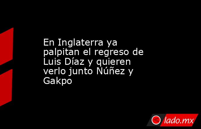 En Inglaterra ya palpitan el regreso de Luis Díaz y quieren verlo junto Núñez y Gakpo. Noticias en tiempo real