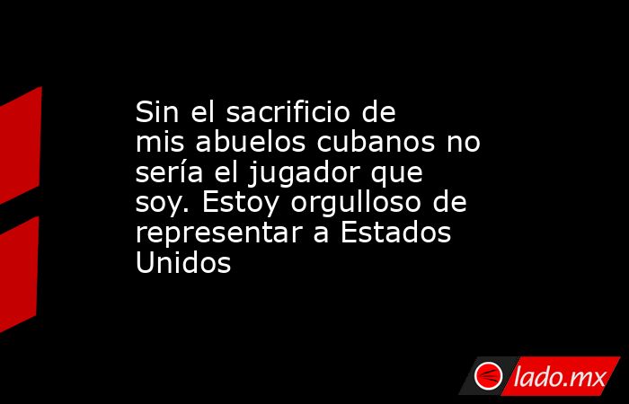 Sin el sacrificio de mis abuelos cubanos no sería el jugador que soy. Estoy orgulloso de representar a Estados Unidos. Noticias en tiempo real