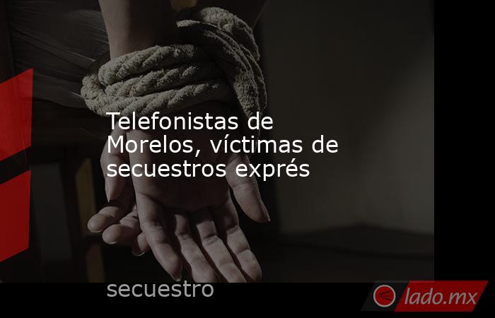 Telefonistas de Morelos, víctimas de secuestros exprés. Noticias en tiempo real