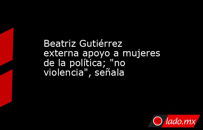 Beatriz Gutiérrez externa apoyo a mujeres de la política; 