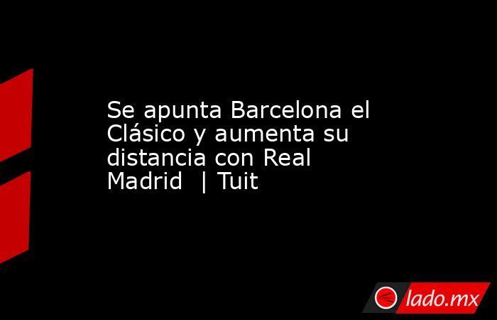 Se apunta Barcelona el Clásico y aumenta su distancia con Real Madrid  | Tuit. Noticias en tiempo real