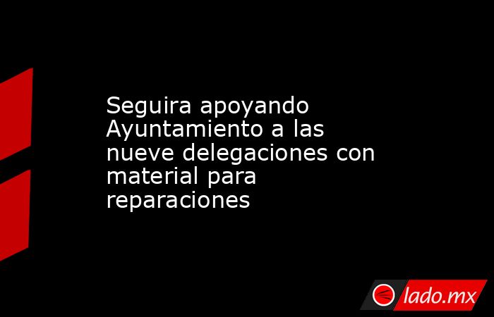 Seguira apoyando Ayuntamiento a las nueve delegaciones con material para reparaciones. Noticias en tiempo real