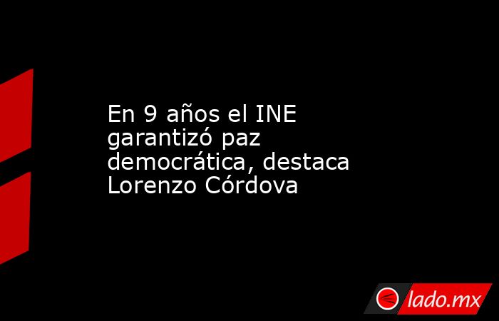 En 9 años el INE garantizó paz democrática, destaca Lorenzo Córdova. Noticias en tiempo real