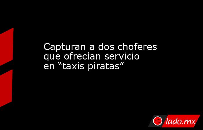 Capturan a dos choferes que ofrecían servicio en “taxis piratas”. Noticias en tiempo real