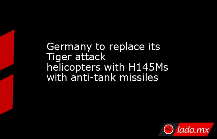 Germany to replace its Tiger attack helicopters with H145Ms with anti-tank missiles. Noticias en tiempo real