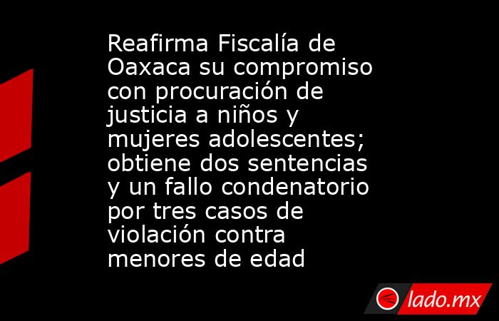 Reafirma Fiscalía de Oaxaca su compromiso con procuración de justicia a niños y mujeres adolescentes; obtiene dos sentencias y un fallo condenatorio por tres casos de violación contra menores de edad. Noticias en tiempo real