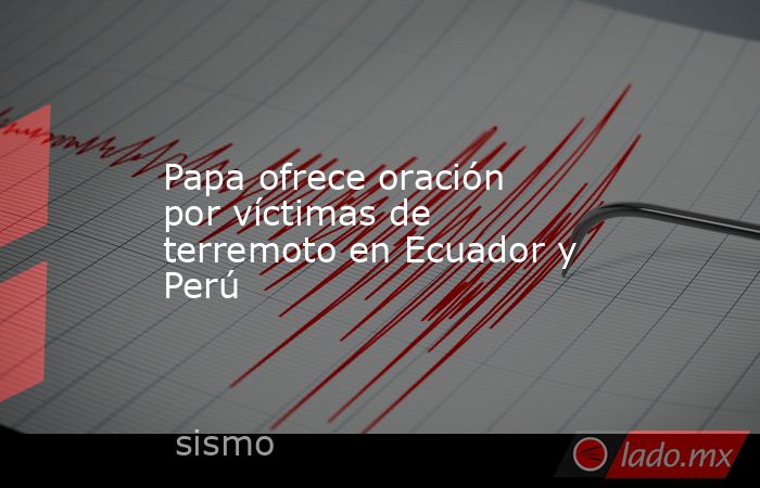 Papa ofrece oración por víctimas de terremoto en Ecuador y Perú. Noticias en tiempo real