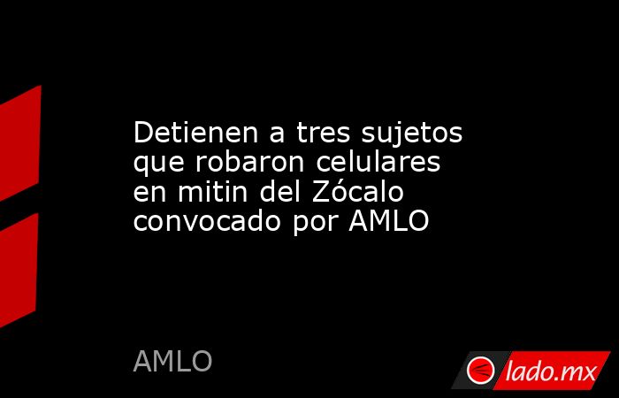Detienen a tres sujetos que robaron celulares en mitin del Zócalo convocado por AMLO. Noticias en tiempo real