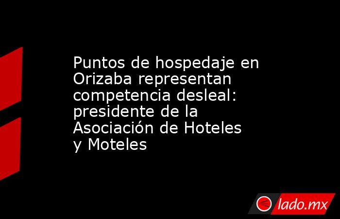 Puntos de hospedaje en Orizaba representan competencia desleal: presidente de la Asociación de Hoteles y Moteles. Noticias en tiempo real