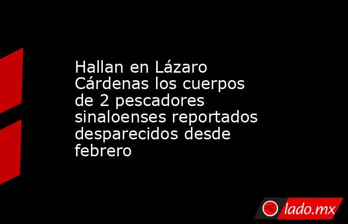 Hallan en Lázaro Cárdenas los cuerpos de 2 pescadores sinaloenses reportados desparecidos desde febrero. Noticias en tiempo real