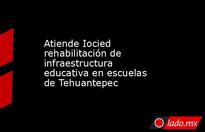 Atiende Iocied rehabilitación de infraestructura educativa en escuelas de Tehuantepec. Noticias en tiempo real