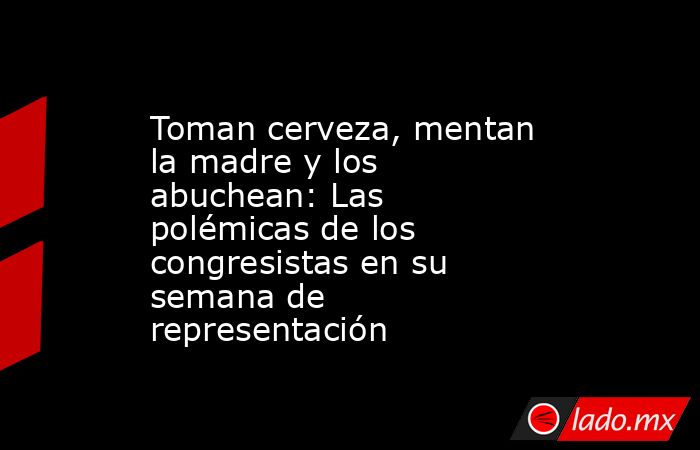 Toman cerveza, mentan la madre y los abuchean: Las polémicas de los congresistas en su semana de representación. Noticias en tiempo real