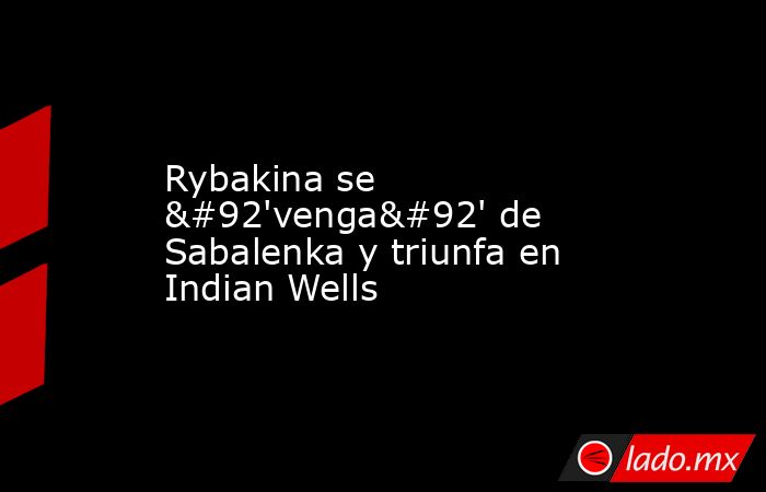 Rybakina se \'venga\' de Sabalenka y triunfa en Indian Wells. Noticias en tiempo real