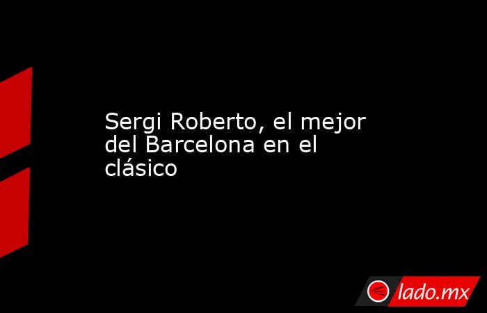 Sergi Roberto, el mejor del Barcelona en el clásico. Noticias en tiempo real