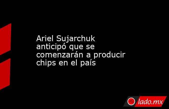 Ariel Sujarchuk anticipó que se comenzarán a producir chips en el país. Noticias en tiempo real