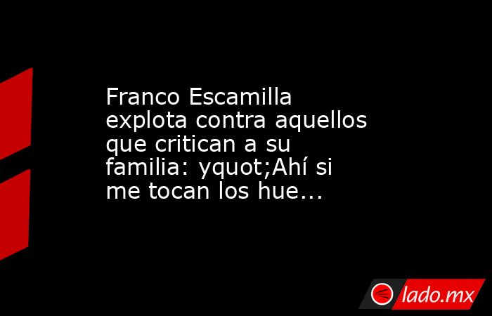 Franco Escamilla explota contra aquellos que critican a su familia: yquot;Ahí si me tocan los hue.... Noticias en tiempo real